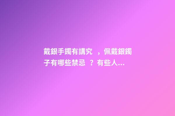 戴銀手鐲有講究，佩戴銀鐲子有哪些禁忌？有些人是不能帶的